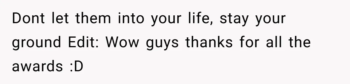 Dont let them into your life, stay your ground Edit: Wow guys thanks for all the awards :D