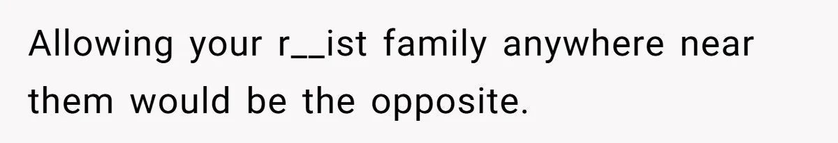 Allowing your r__ist family anywhere near them would be the opposite.