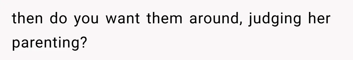 then do you want them around, judging her parenting?