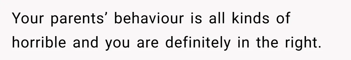 Your parents’ behaviour is all kinds of horrible and you are definitely in the right.
