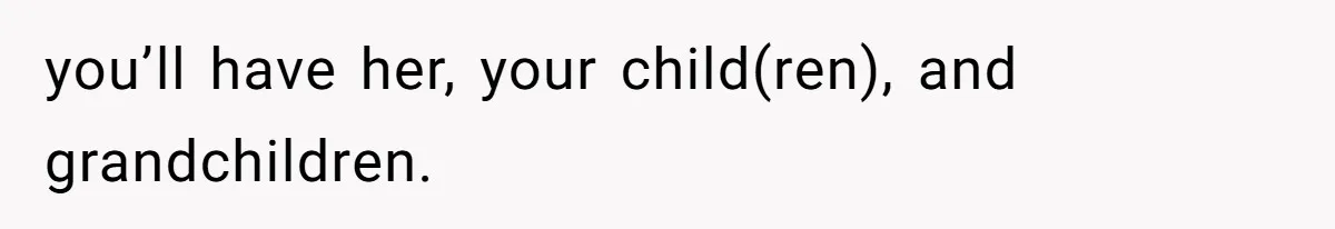 you’ll have her, your child(ren), and grandchildren.