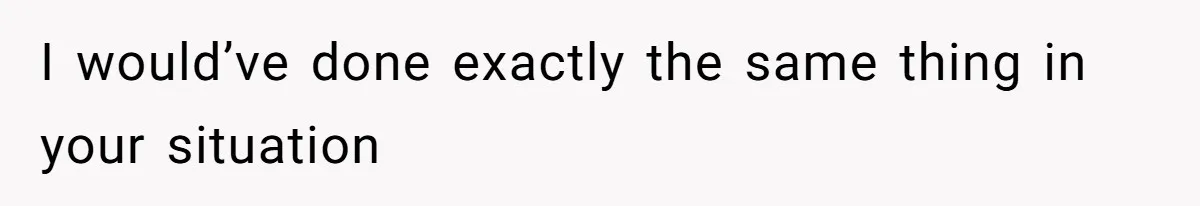 I would’ve done exactly the same thing in your situation