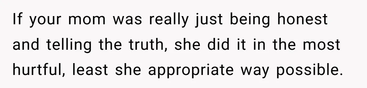 If your mom was really just being honest and telling the truth, she did it in the most hurtful, least she appropriate way possible.
