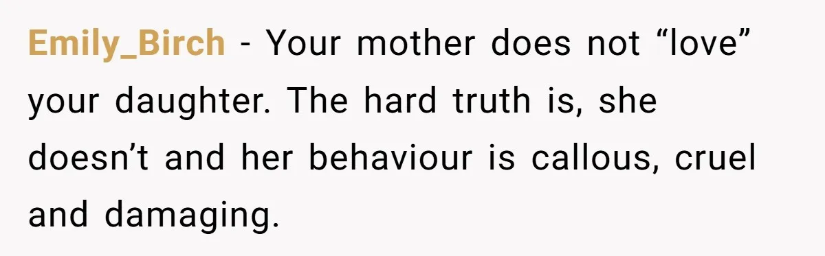 Emily_Birch − Your mother does not “love” your daughter. The hard truth is, she doesn’t and her behaviour is callous, cruel and damaging.