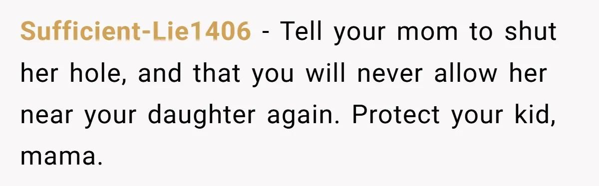 Sufficient-Lie1406 − Tell your mom to shut her hole, and that you will never allow her near your daughter again. Protect your kid, mama.