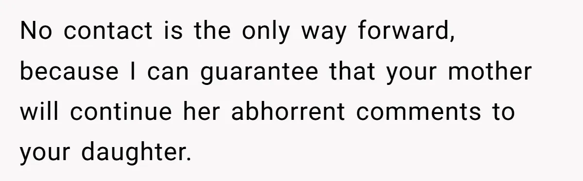 No contact is the only way forward, because I can guarantee that your mother will continue her abhorrent comments to your daughter.