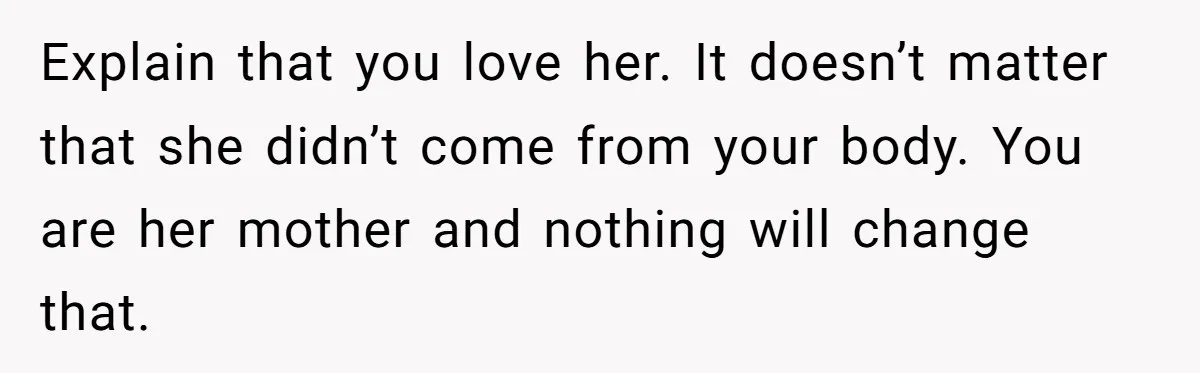 Explain that you love her. It doesn’t matter that she didn’t come from your body. You are her mother and nothing will change that.