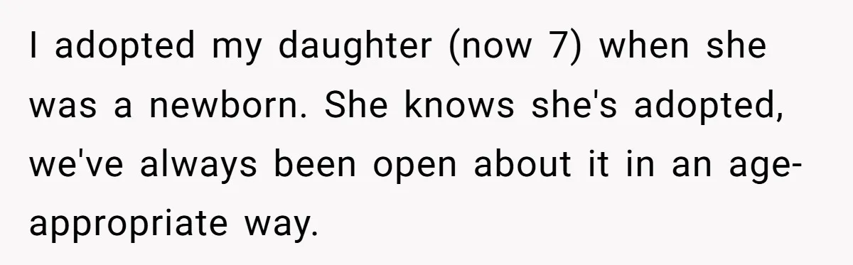 I adopted my daughter (now 7) when she was a newborn. She knows she's adopted, we've always been open about it in an age-appropriate way.