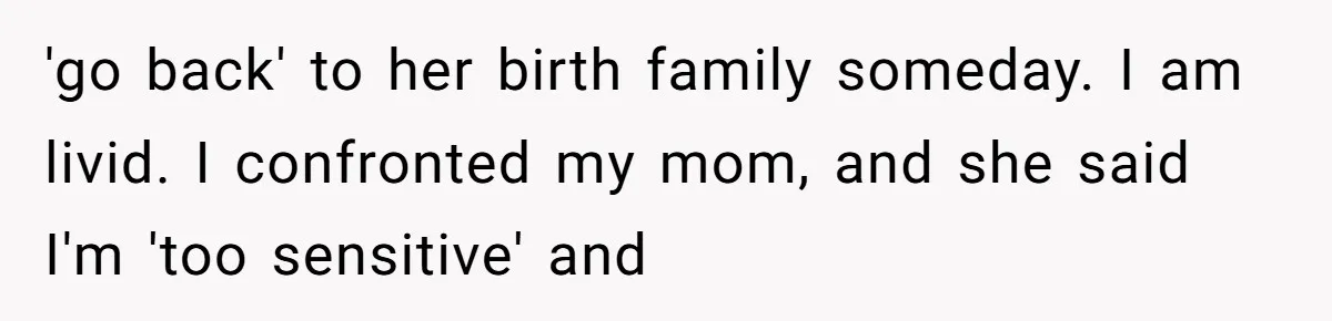 'go back' to her birth family someday. I am livid. I confronted my mom, and she said I'm 'too sensitive' and