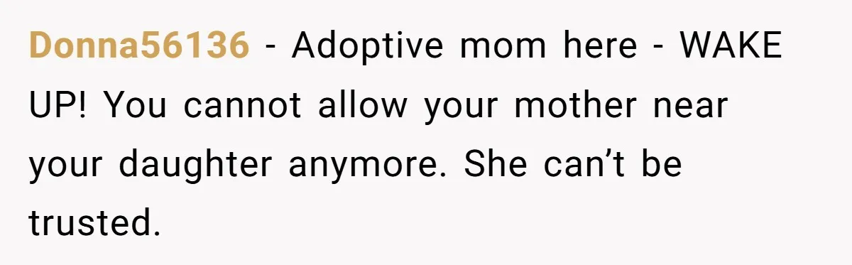 Donna56136 − Adoptive mom here - WAKE UP! You cannot allow your mother near your daughter anymore. She can’t be trusted.