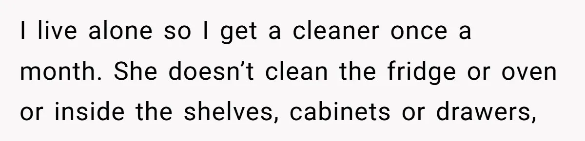 I live alone so I get a cleaner once a month. She doesn’t clean the fridge or oven or inside the shelves, cabinets or drawers,