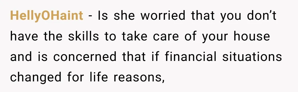 HellyOHaint − Is she worried that you don’t have the skills to take care of your house and is concerned that if financial situations changed for life reasons,