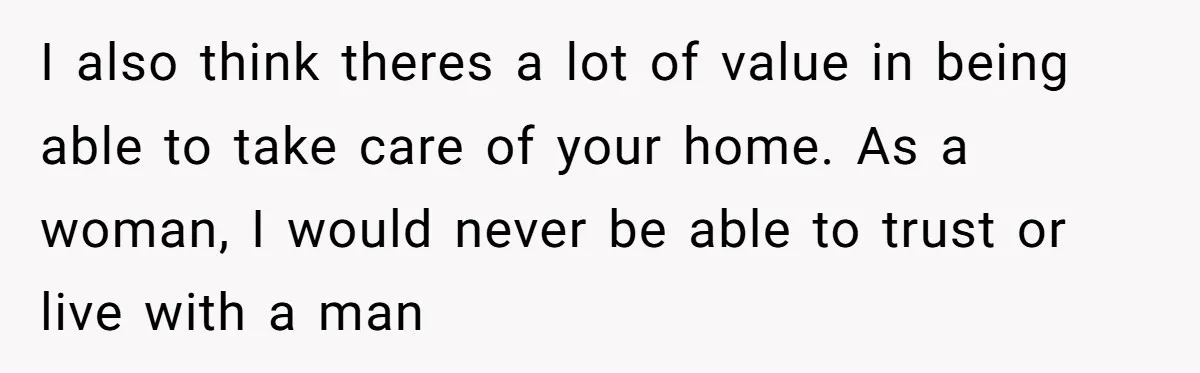 I also think theres a lot of value in being able to take care of your home. As a woman, I would never be able to trust or live with...