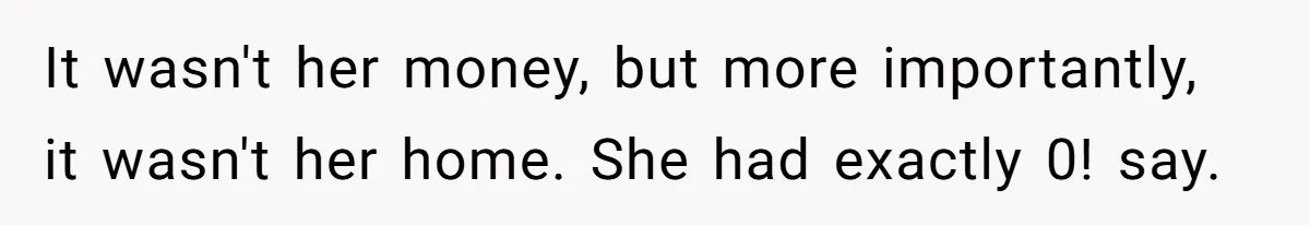 It wasn't her money, but more importantly, it wasn't her home. She had exactly 0! say.