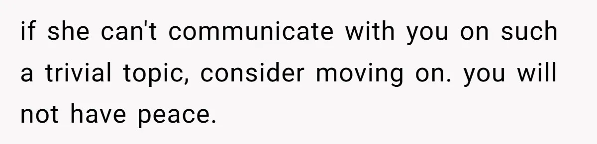 if she can't communicate with you on such a trivial topic, consider moving on. you will not have peace.