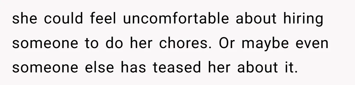 she could feel uncomfortable about hiring someone to do her chores. Or maybe even someone else has teased her about it.