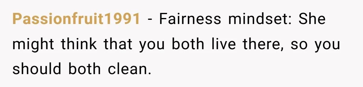 Passionfruit1991 − Fairness mindset: She might think that you both live there, so you should both clean.