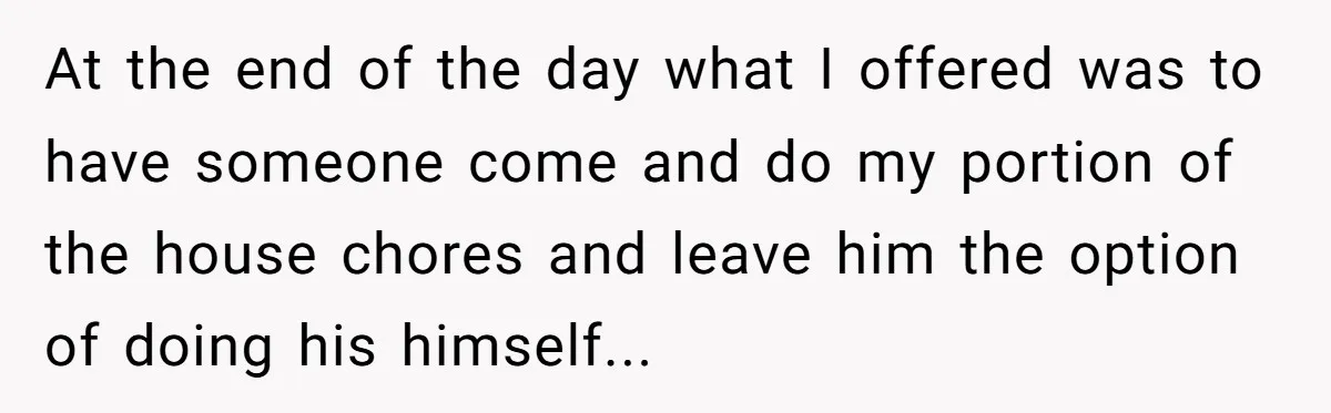 At the end of the day what I offered was to have someone come and do my portion of the house chores and leave him the option of doing his...