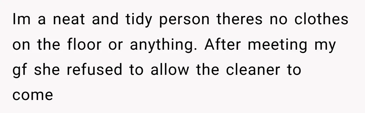 Im a neat and tidy person theres no clothes on the floor or anything. After meeting my gf she refused to allow the cleaner to come