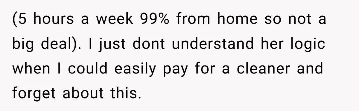 (5 hours a week 99% from home so not a big deal). I just dont understand her logic when I could easily pay for a cleaner and forget about this.