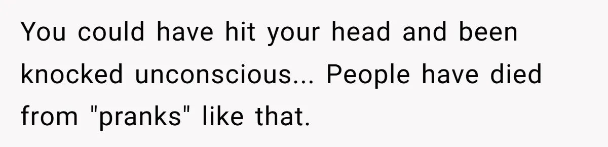 You could have hit your head and been knocked unconscious... People have died from "pranks" like that.