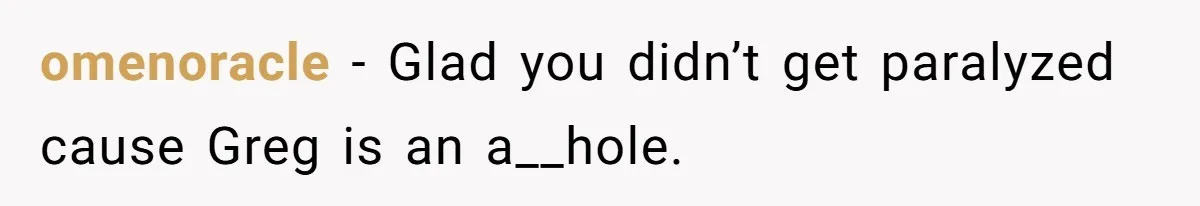 omenoracle − Glad you didn’t get paralyzed cause Greg is an a__hole.