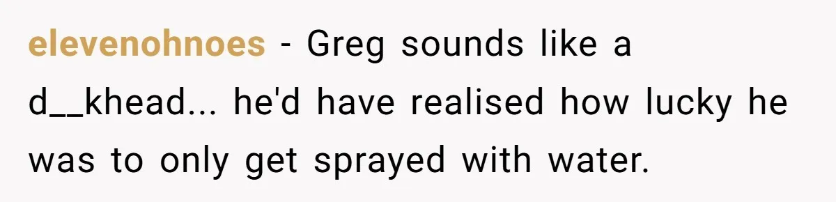 elevenohnoes − Greg sounds like a d__khead... he'd have realised how lucky he was to only get sprayed with water.
