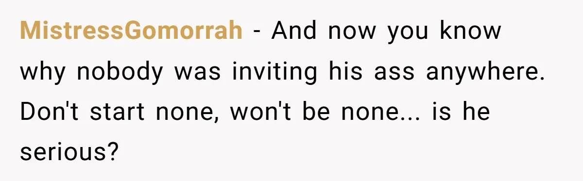 MistressGomorrah − And now you know why nobody was inviting his ass anywhere. Don't start none, won't be none... is he serious?