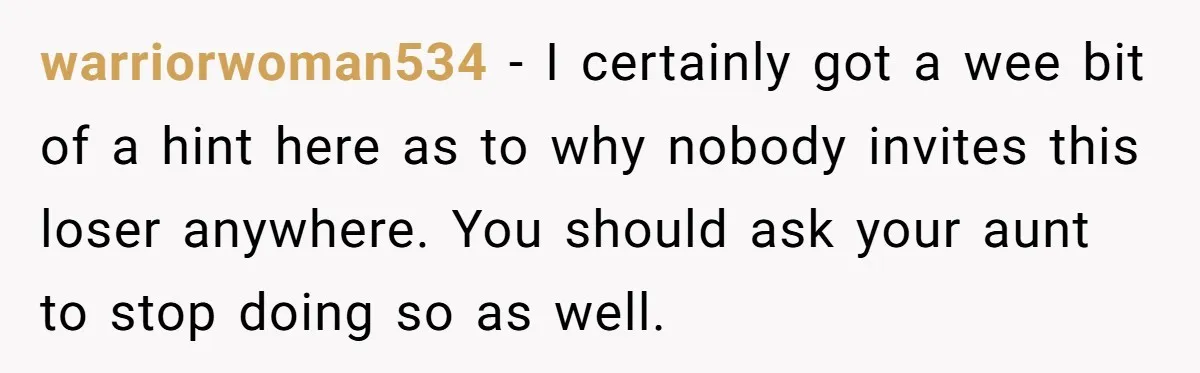 warriorwoman534 − I certainly got a wee bit of a hint here as to why nobody invites this loser anywhere. You should ask your aunt to stop doing so as...
