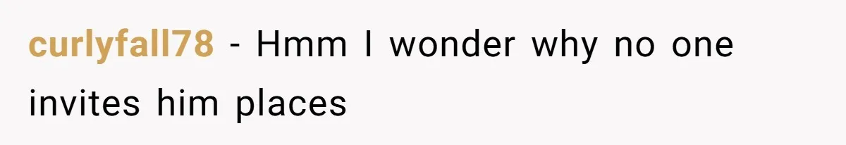 curlyfall78 − Hmm I wonder why no one invites him places