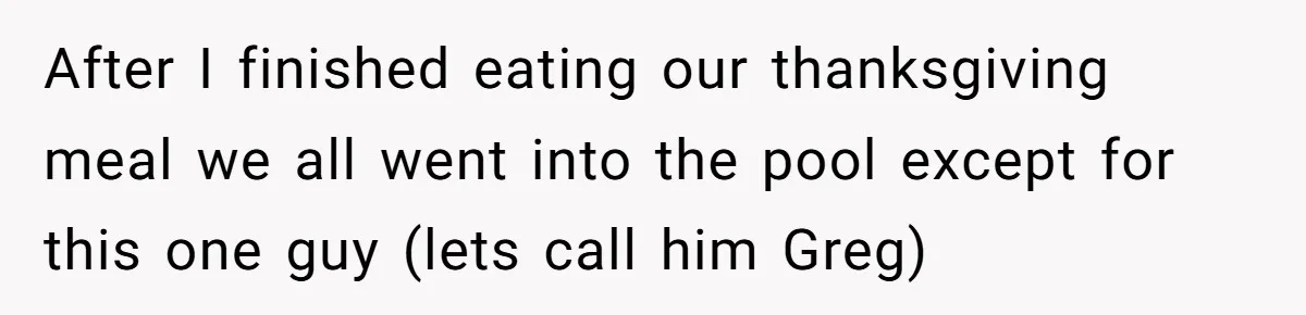 After I finished eating our thanksgiving meal we all went into the pool except for this one guy (lets call him Greg)