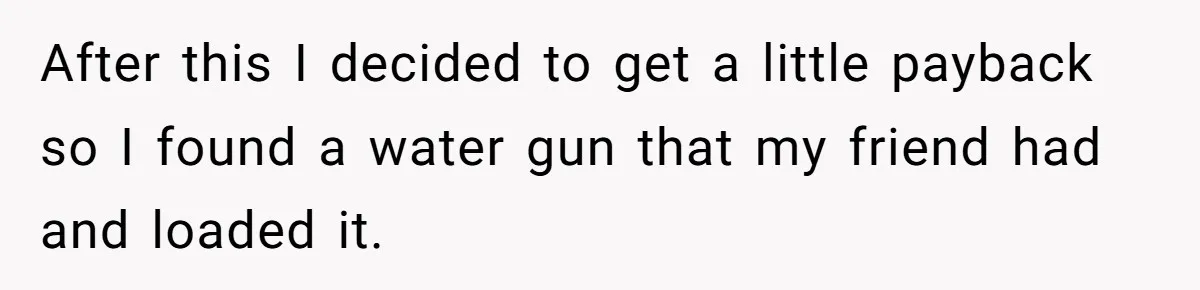 After this I decided to get a little payback so I found a water gun that my friend had and loaded it.