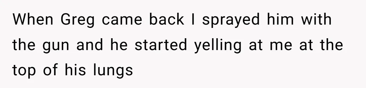 When Greg came back I sprayed him with the gun and he started yelling at me at the top of his lungs