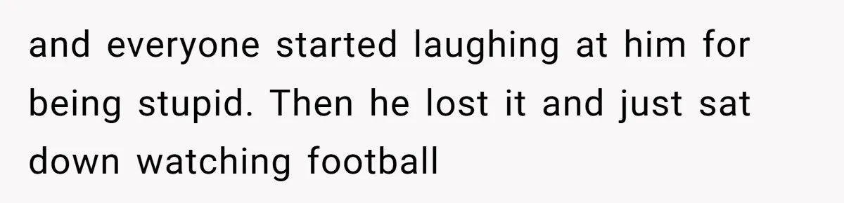 and everyone started laughing at him for being stupid. Then he lost it and just sat down watching football