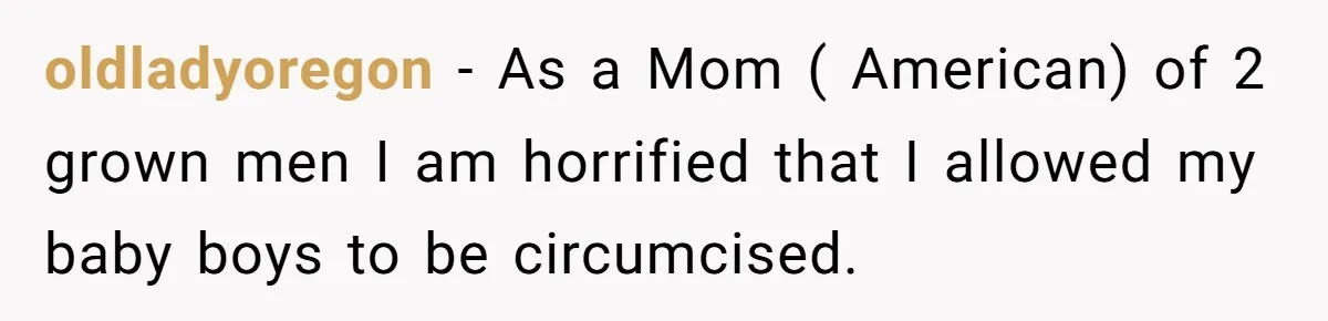 oldladyoregon − As a Mom ( American) of 2 grown men I am horrified that I allowed my baby boys to be circumcised.
