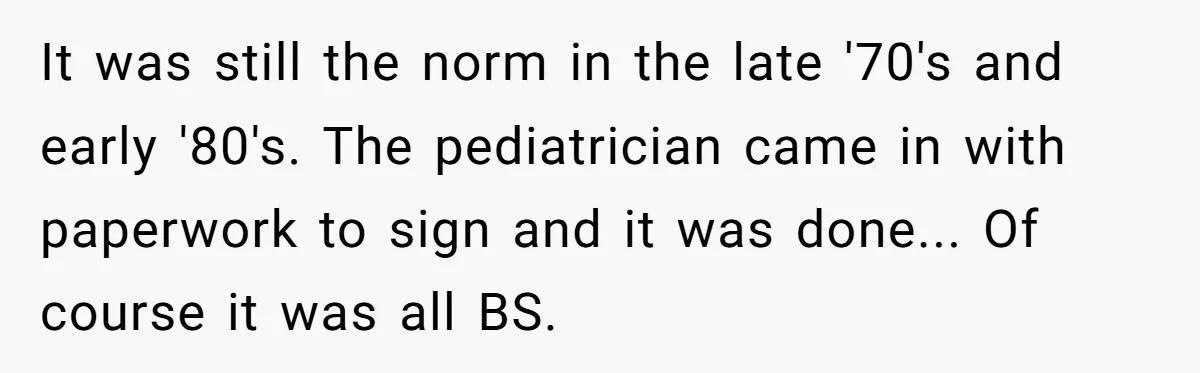 It was still the norm in the late '70's and early '80's. The pediatrician came in with paperwork to sign and it was done... Of course it was all BS.