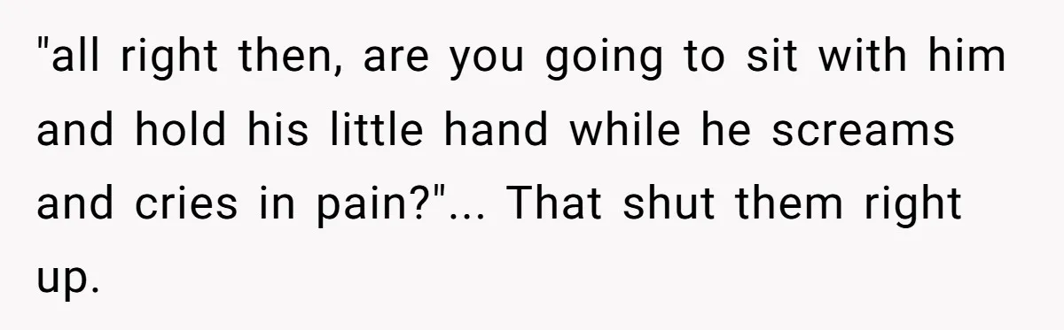 "all right then, are you going to sit with him and hold his little hand while he screams and cries in pain?"... That shut them right up.