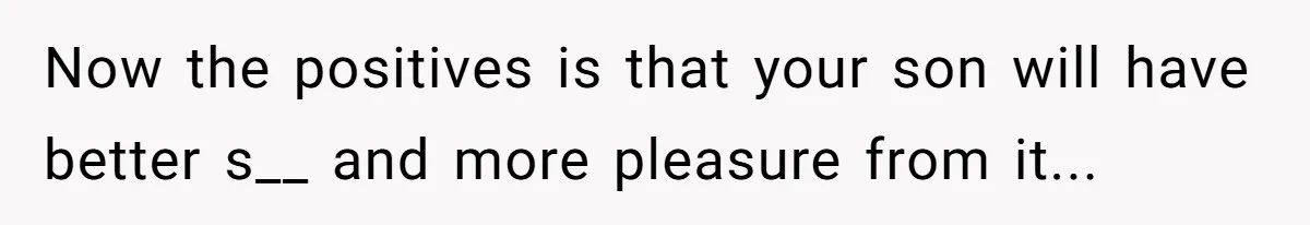 Now the positives is that your son will have better s__ and more pleasure from it...