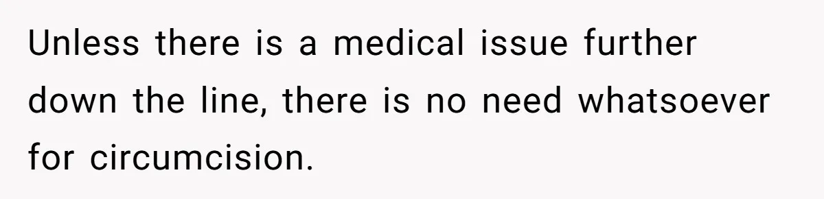 Unless there is a medical issue further down the line, there is no need whatsoever for circumcision.