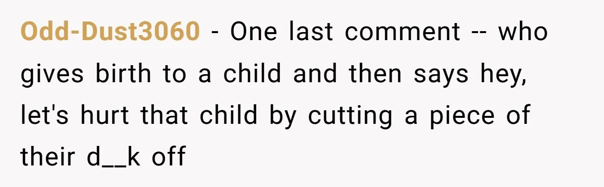 Odd-Dust3060 − One last comment -- who gives birth to a child and then says hey, let's hurt that child by cutting a piece of their d__k off