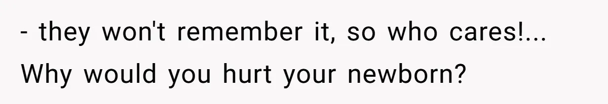 - they won't remember it, so who cares!... Why would you hurt your newborn?
