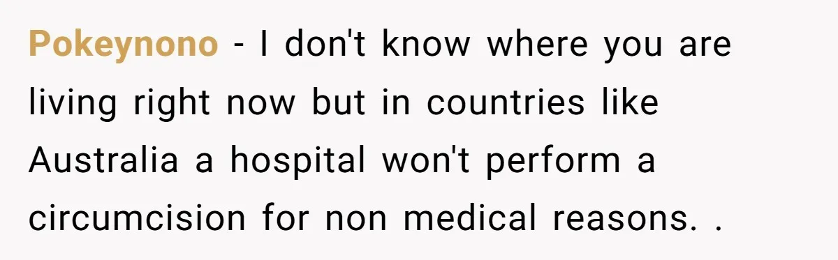 Pokeynono − I don't know where you are living right now but in countries like Australia a hospital won't perform a circumcision for non medical reasons. .