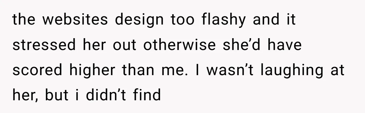 the websites design too flashy and it stressed her out otherwise she’d have scored higher than me. I wasn’t laughing at her, but i didn’t find