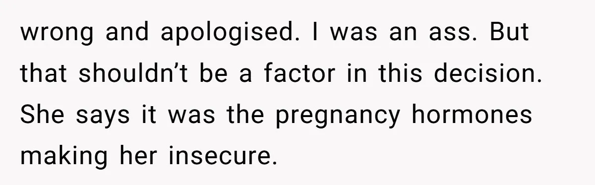 wrong and apologised. I was an ass. But that shouldn’t be a factor in this decision. She says it was the pregnancy hormones making her insecure.
