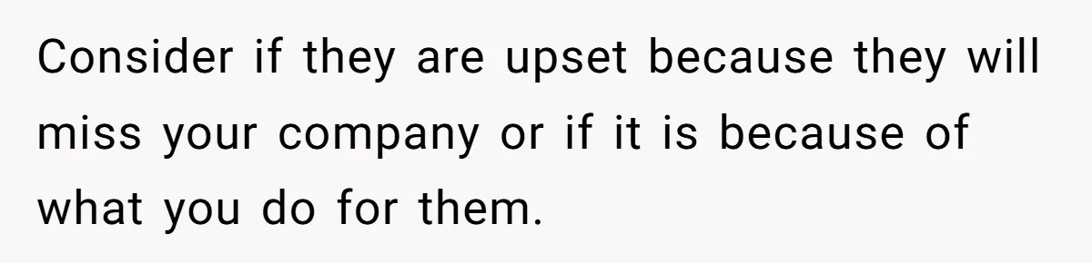 Consider if they are upset because they will miss your company or if it is because of what you do for them.
