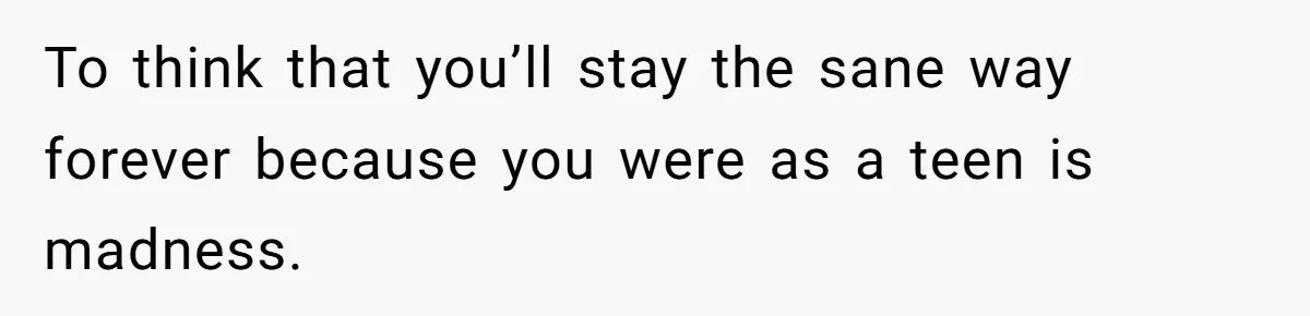 To think that you’ll stay the sane way forever because you were as a teen is madness.