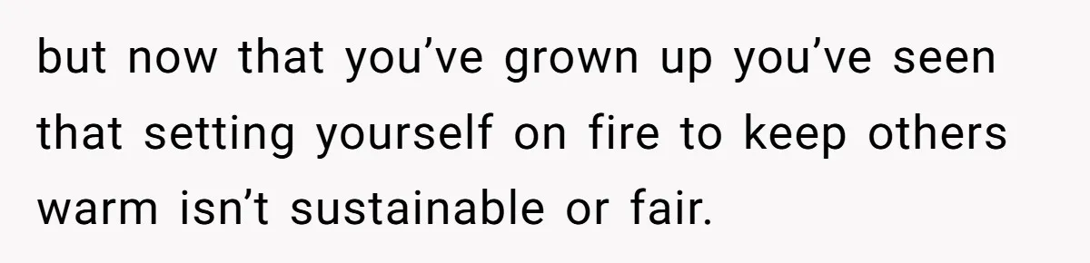 but now that you’ve grown up you’ve seen that setting yourself on fire to keep others warm isn’t sustainable or fair.