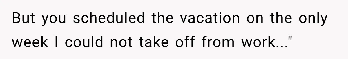 But you scheduled the vacation on the only week I could not take off from work..."