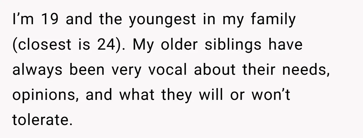 I’m 19 and the youngest in my family (closest is 24). My older siblings have always been very vocal about their needs, opinions, and what they will or won’t tolerate.