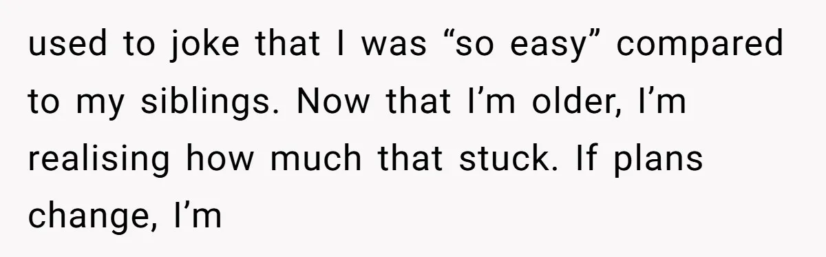 used to joke that I was “so easy” compared to my siblings. Now that I’m older, I’m realising how much that stuck. If plans change, I’m